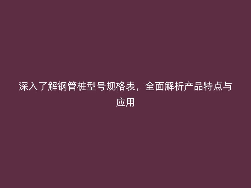 深入了解鋼管樁型號(hào)規(guī)格表，全面解析產(chǎn)品特點(diǎn)與應(yīng)用