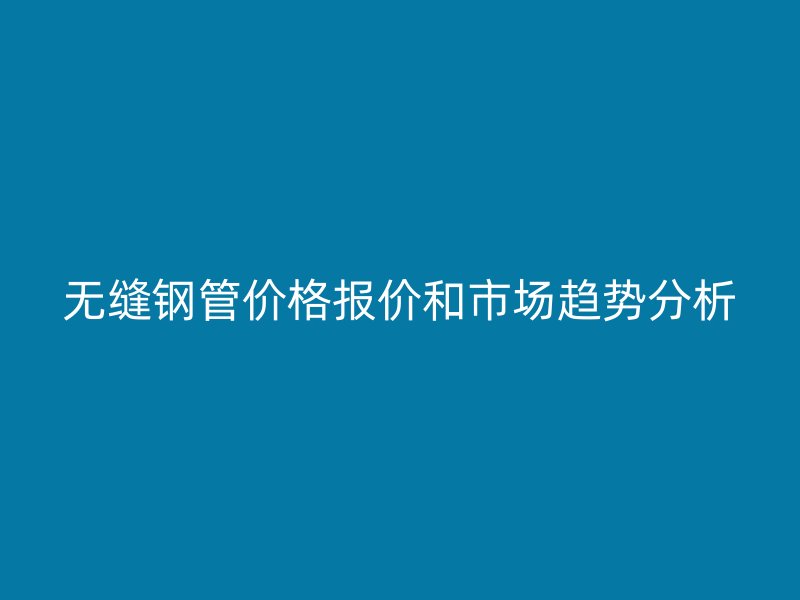 無縫鋼管價(jià)格報(bào)價(jià)和市場趨勢分析