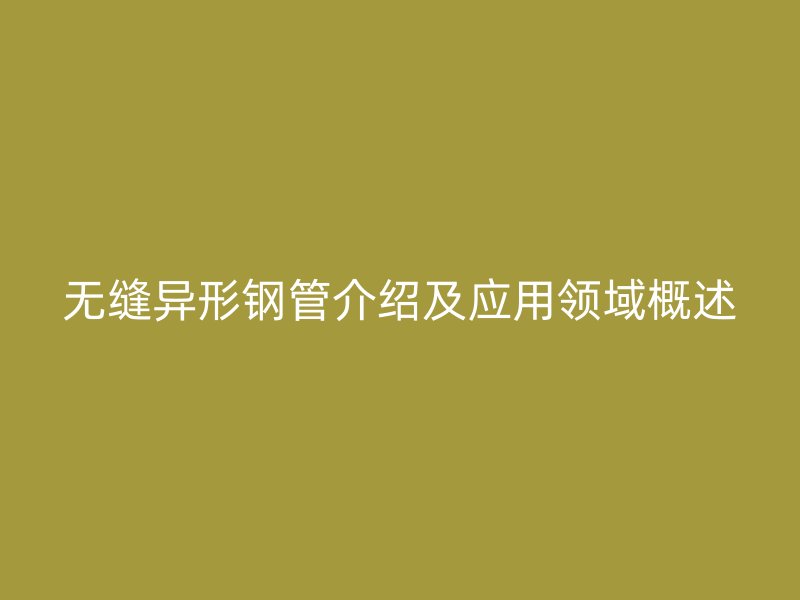 無縫異形鋼管介紹及應用領(lǐng)域概述