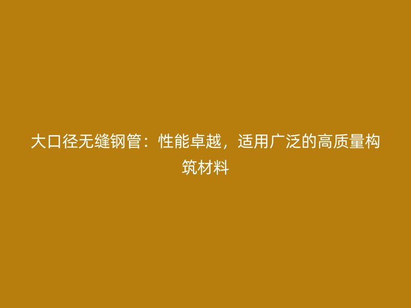 大口徑無縫鋼管：性能卓越，適用廣泛的高質(zhì)量構(gòu)筑材料