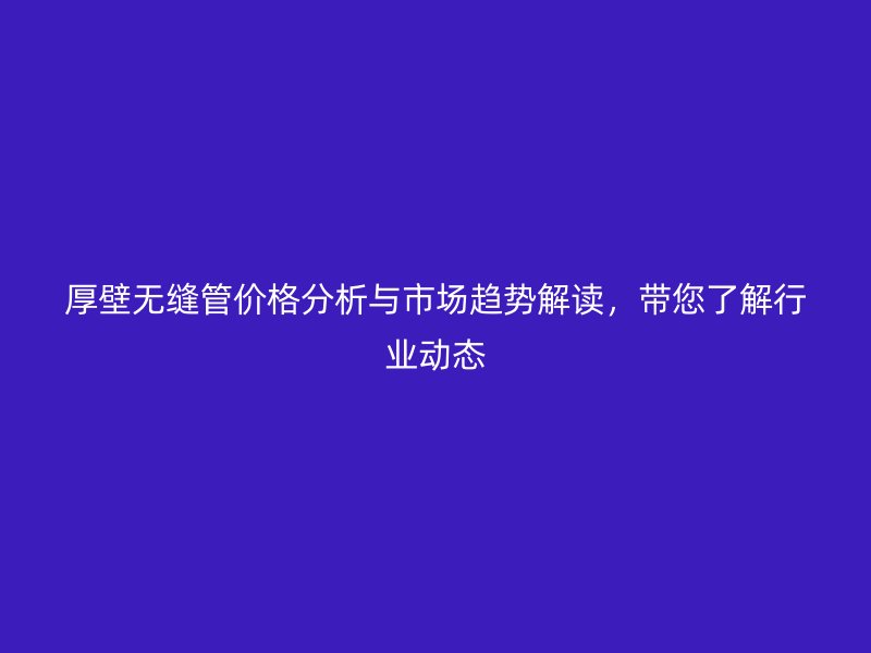 厚壁無縫管價格分析與市場趨勢解讀，帶您了解行業(yè)動態(tài)