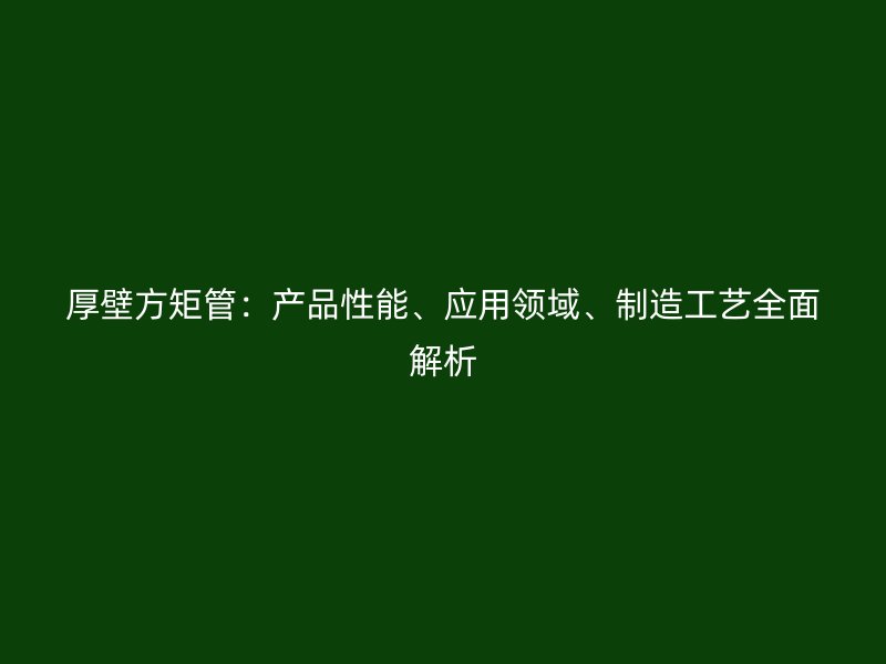 厚壁方矩管：產(chǎn)品性能、應(yīng)用領(lǐng)域、制造工藝全面解析