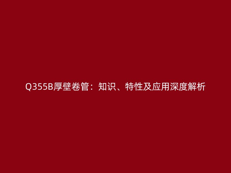 Q355B厚壁卷管：知識、特性及應(yīng)用深度解析