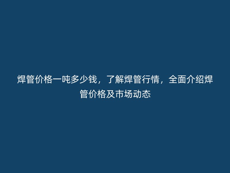 焊管價格一噸多少錢，了解焊管行情，全面介紹焊管價格及市場動態(tài)