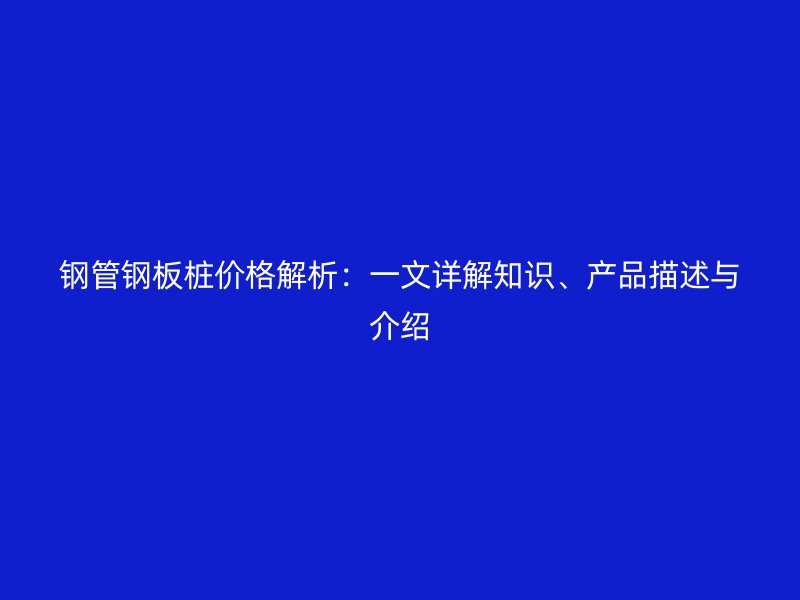 鋼管鋼板樁價格解析：一文詳解知識、產(chǎn)品描述與介紹