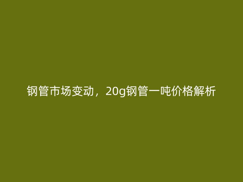 鋼管市場變動，20g鋼管一噸價格解析
