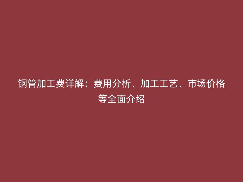 鋼管加工費(fèi)詳解：費(fèi)用分析、加工工藝、市場(chǎng)價(jià)格等全面介紹