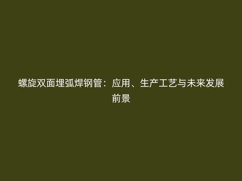 螺旋雙面埋弧焊鋼管：應(yīng)用、生產(chǎn)工藝與未來發(fā)展前景