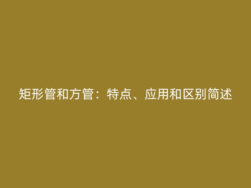 矩形管和方管：特點、應(yīng)用和區(qū)別簡述