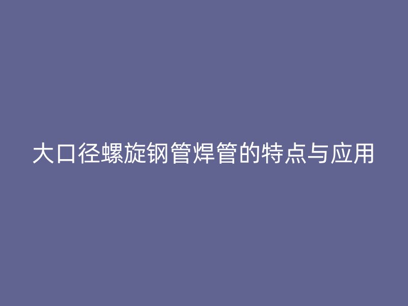 大口徑螺旋鋼管焊管的特點與應(yīng)用