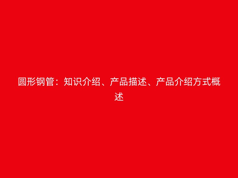 圓形鋼管：知識(shí)介紹、產(chǎn)品描述、產(chǎn)品介紹方式概述