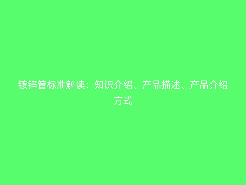 鍍鋅管標準解讀：知識介紹、產(chǎn)品描述、產(chǎn)品介紹方式
