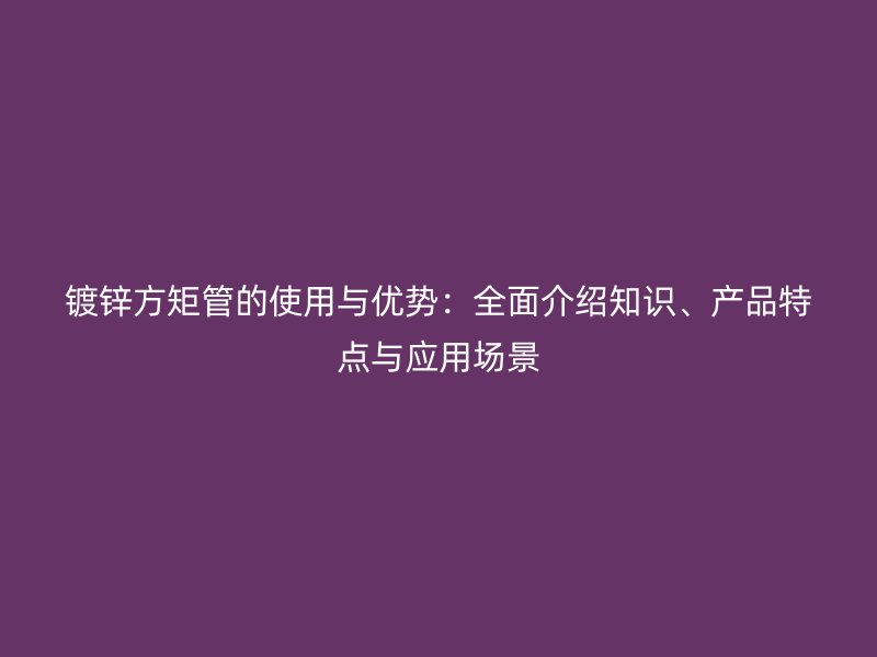 鍍鋅方矩管的使用與優(yōu)勢：全面介紹知識、產(chǎn)品特點與應(yīng)用場景