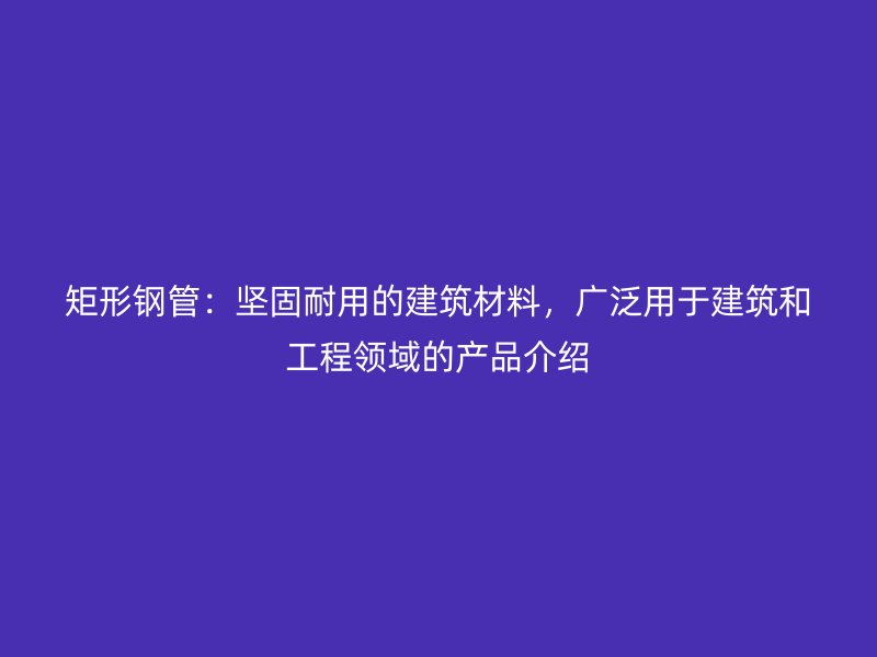矩形鋼管：堅固耐用的建筑材料，廣泛用于建筑和工程領(lǐng)域的產(chǎn)品介紹
