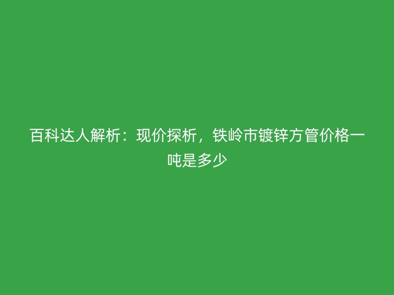 百科達(dá)人解析：現(xiàn)價(jià)探析，鐵嶺市鍍鋅方管價(jià)格一噸是多少