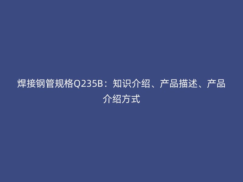 焊接鋼管規(guī)格Q235B：知識(shí)介紹、產(chǎn)品描述、產(chǎn)品介紹方式
