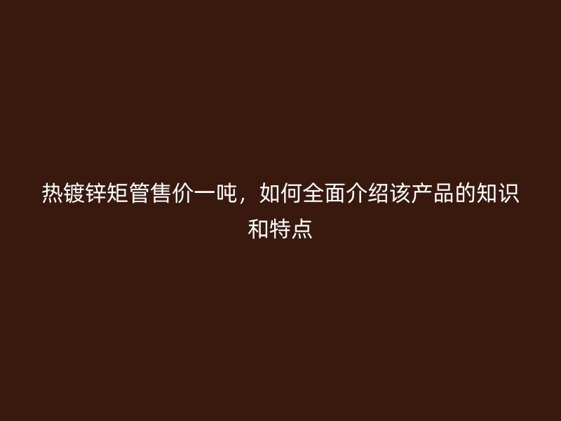 熱鍍鋅矩管售價一噸，如何全面介紹該產(chǎn)品的知識和特點(diǎn)