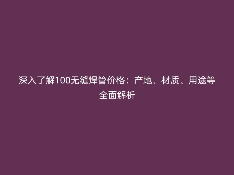 深入了解100無縫焊管價格：產(chǎn)地、材質(zhì)、用途等全面解析