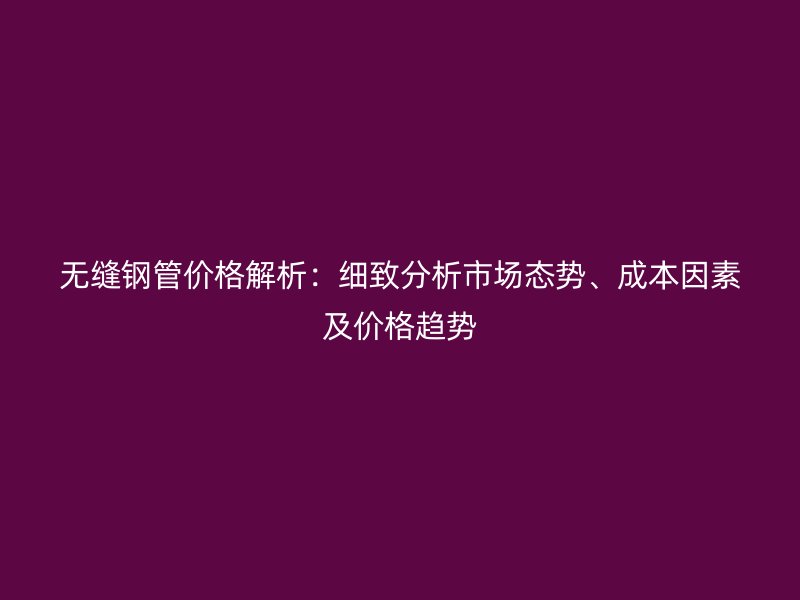 無(wú)縫鋼管價(jià)格解析：細(xì)致分析市場(chǎng)態(tài)勢(shì)、成本因素及價(jià)格趨勢(shì)