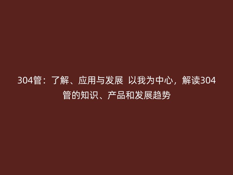 304管：了解、應(yīng)用與發(fā)展  以我為中心，解讀304管的知識、產(chǎn)品和發(fā)展趨勢