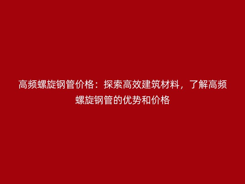 高頻螺旋鋼管價(jià)格：探索高效建筑材料，了解高頻螺旋鋼管的優(yōu)勢和價(jià)格