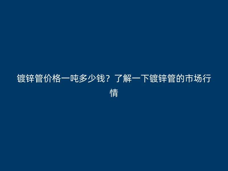 鍍鋅管價格一噸多少錢？了解一下鍍鋅管的市場行情