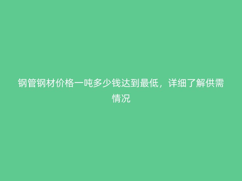 鋼管鋼材價格一噸多少錢達(dá)到最低，詳細(xì)了解供需情況