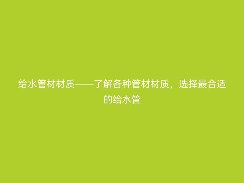 給水管材材質(zhì)——了解各種管材材質(zhì)，選擇最合適的給水管