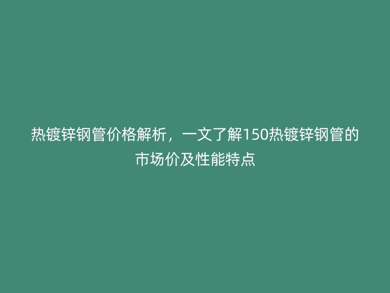 熱鍍鋅鋼管價格解析，一文了解150熱鍍鋅鋼管的市場價及性能特點