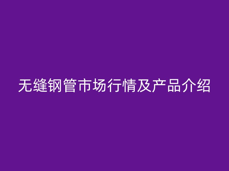 無縫鋼管市場(chǎng)行情及產(chǎn)品介紹
