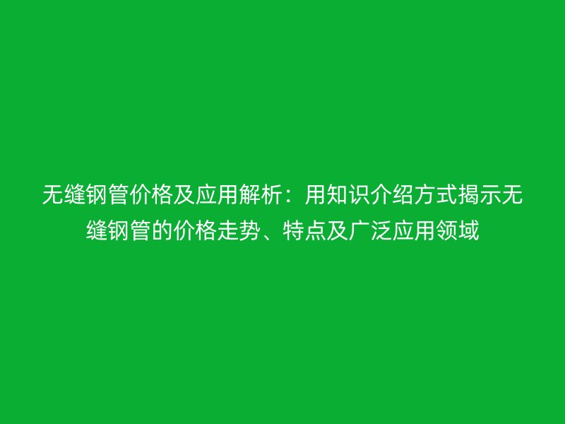 無縫鋼管價格及應(yīng)用解析：用知識介紹方式揭示無縫鋼管的價格走勢、特點(diǎn)及廣泛應(yīng)用領(lǐng)域