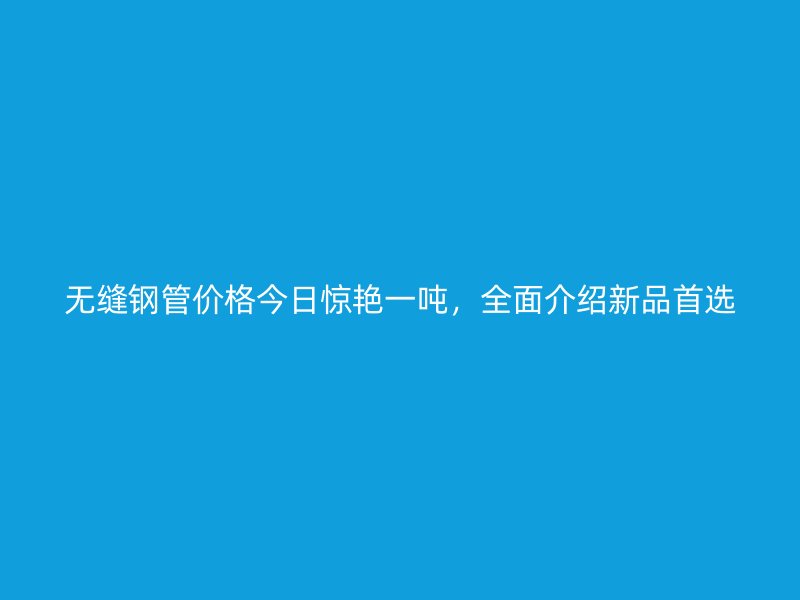 無縫鋼管價格今日驚艷一噸，全面介紹新品首選