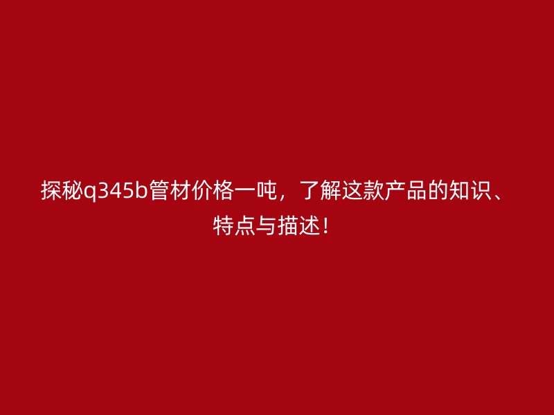 探秘q345b管材價(jià)格一噸，了解這款產(chǎn)品的知識(shí)、特點(diǎn)與描述！