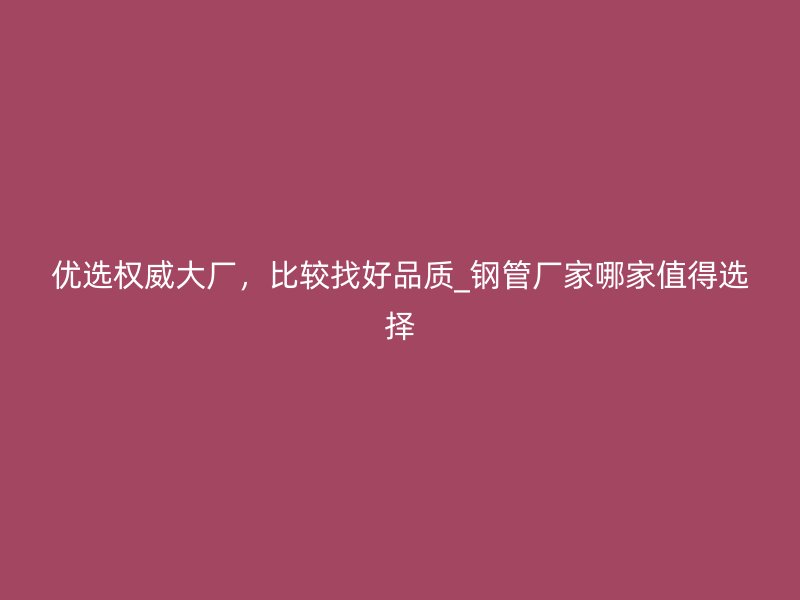 優(yōu)選權(quán)威大廠，比較找好品質(zhì)_鋼管廠家哪家值得選擇