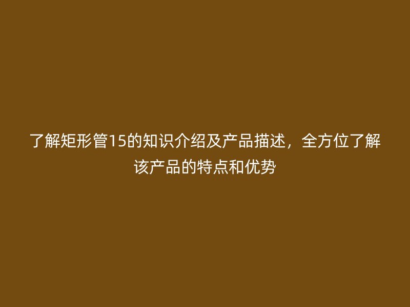 了解矩形管15的知識(shí)介紹及產(chǎn)品描述，全方位了解該產(chǎn)品的特點(diǎn)和優(yōu)勢