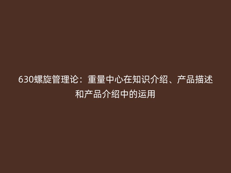 630螺旋管理論：重量中心在知識介紹、產(chǎn)品描述和產(chǎn)品介紹中的運用