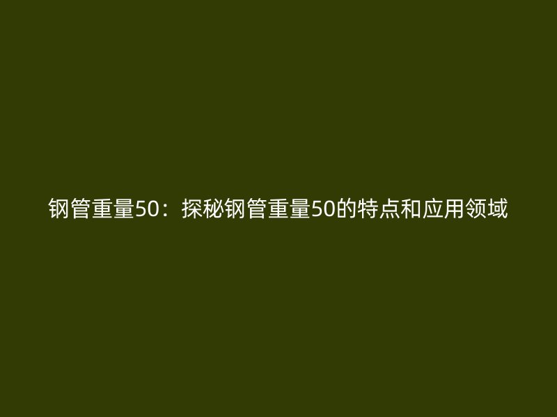 鋼管重量50：探秘鋼管重量50的特點和應(yīng)用領(lǐng)域