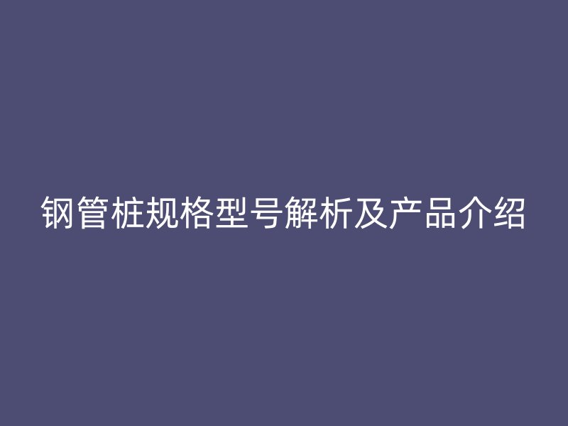 鋼管樁規(guī)格型號解析及產(chǎn)品介紹