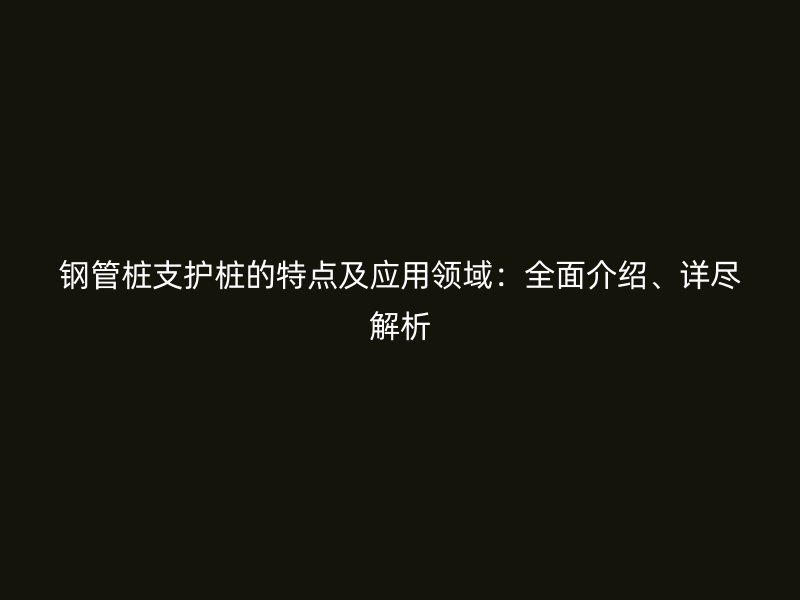 鋼管樁支護(hù)樁的特點(diǎn)及應(yīng)用領(lǐng)域：全面介紹、詳盡解析
