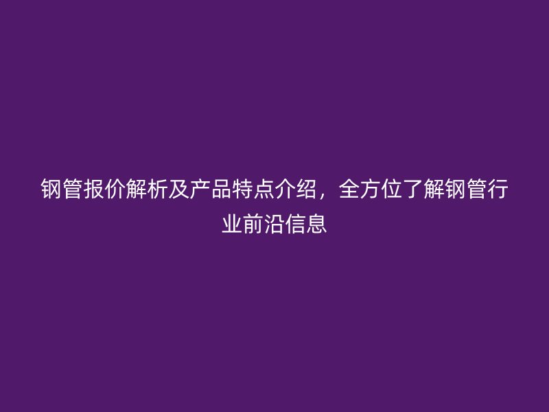 鋼管報價解析及產(chǎn)品特點介紹，全方位了解鋼管行業(yè)前沿信息