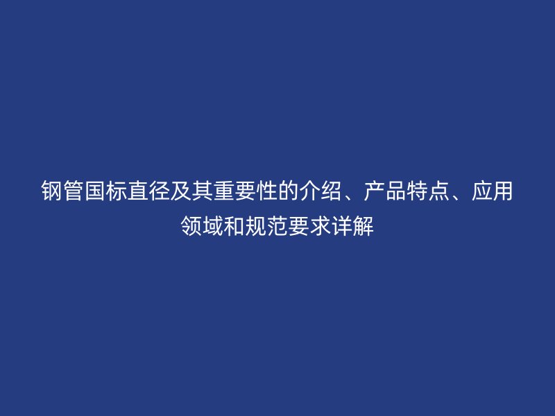 鋼管國標直徑及其重要性的介紹、產(chǎn)品特點、應(yīng)用領(lǐng)域和規(guī)范要求詳解