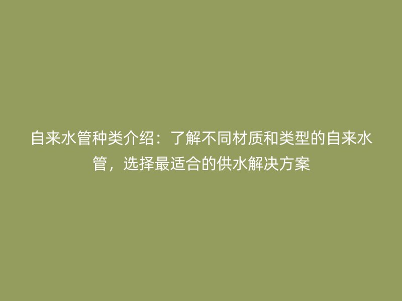 自來水管種類介紹：了解不同材質(zhì)和類型的自來水管，選擇最適合的供水解決方案