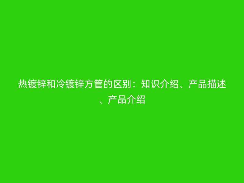 熱鍍鋅和冷鍍鋅方管的區(qū)別：知識介紹、產(chǎn)品描述、產(chǎn)品介紹