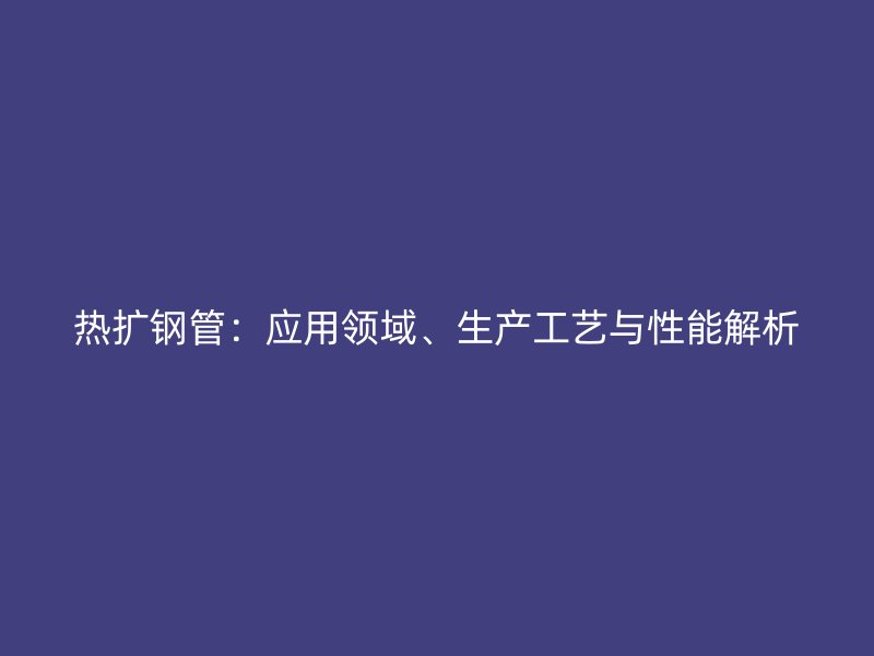 熱擴鋼管：應(yīng)用領(lǐng)域、生產(chǎn)工藝與性能解析