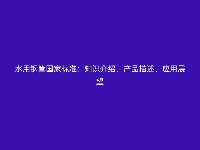 水用鋼管國家標準：知識介紹、產(chǎn)品描述、應(yīng)用展望